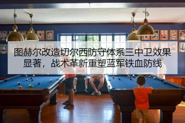 图赫尔改造切尔西防守体系三中卫效果显著，战术革新重塑蓝军铁血防线 | hth